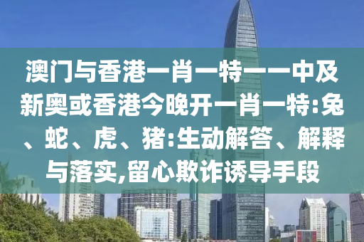 澳門與香港一肖一特一一中及新奧或香港今晚開一肖一特:兔、蛇、虎、豬:生動解答、解釋與落實,留心欺詐誘導手段